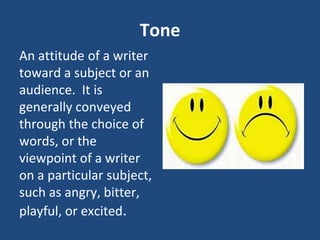 Tone
An attitude of a writer
toward a subject or an
audience. It is
generally conveyed
through the choice of
words, or the
viewpoint of a writer
on a particular subject,
such as angry, bitter,
playful, or excited.
 