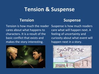 Tension & Suspense
Tension
Tension is how much the reader
cares about what happens to
characters. It is a result of the
basic conflict that exists and
makes the story interesting.
Suspense
Suspense is how much readers
care what will happen next. A
feeling of uncertainty and
curiosity about what event will
happen next in a story.
 