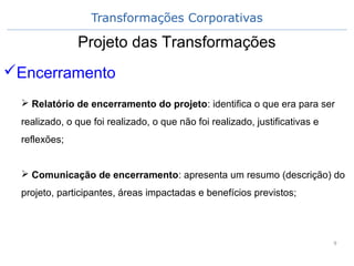 Transformações Corporativas
9
Projeto das Transformações
Encerramento
 Relatório de encerramento do projeto: identifica o que era para ser
realizado, o que foi realizado, o que não foi realizado, justificativas e
reflexões;
 Comunicação de encerramento: apresenta um resumo (descrição) do
projeto, participantes, áreas impactadas e benefícios previstos;
 