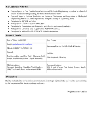 Co-Curricular Activities
 Presented paper in First Post Graduate Conference of Mechanical Engineering, organized by - Board of
Studies in Mechanical Engineering, Savitribai Phule Pune University.
 Presented paper in National Conference on Advanced Technology and Innovations in Mechanical
Engineering (ATIME-01:2015), organized by- Sinhgad Academy of Engineering, Pune.
 Participated in dSPACE workshop.
 Participated in C and C++ event CRACK FLY.
 Participated in Expectations and Opportunity workshop for students and graduates.
 Participated in University level Mega Event in ROBORACE ONIX.
 Participated in National level ROBORACE Robotics competition.
Personal Details
Date of Birth: 26/09/1990 Sex: Female
Email: poojachavan.b@gmail.com
Mobile: 8421207190, 7030891830
Languages Known: English, Hindi & Marathi.
Strength :
Decision making capability, Easily Adaptable, Quick
learner, Hardworking Nature, Logical Reasoning
Hobbies:
Listening music, Drawing
Mailing Address:
Saraswati Bangalow, Dhandekar Vasti Kondhwa
(BK) Yewelewadi, Pune. Maharashtra-411048
Permanent Address:
100 ft road, Chavan Plot, behind D-mart, Sangli,
Maharashtra-416416
Declaration
I hereby declare that the above mentioned information is correct upto my knowledge and I bear the responsibilities
for the correctness of the above mentioned particulars.
Pooja Bhanudas Chavan
 