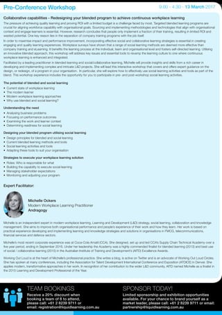Collaborative capabilities - Redesigning your blended program to achieve continuous workplace learning
The pressure of achieving quality learning and proving ROI with a limited budget is a challenge faced by most. Targeted blended learning programs are
crucial for aligning workforce capability with organisational goals. Sourcing and implementing methodologies and technologies that align with organisational
context and engage learners is essential. However, research concludes that people only implement a fraction of their training, resulting in limited ROI and
wasted potential. One key reason lies in the separation of company training programs with the job itself.
In order to maximise impact and performance improvement, incorporating effective social and collaborative learning strategies is essential in creating
engaging and quality learning experiences. Workplace surveys have shown that a range of social learning methods are deemed more effective than
company training and eLearning. It benefits the learning process at the individual, team and organisational level and fosters self-directed learning. Utilising
an innovative blended approach, this workshop will address key issues and essential tools to revamp the learning culture to one where continuous
workplace learning is enhanced and integrated.
Facilitated by a leading practitioner in blended learning and social/collaborative learning, Michelle will provide insights and skills from a rich career in
developing and implementing complex and intricate L&D projects. She will lead this interactive workshop that covers and offers expert guidance on the
design, or redesign, of a program in your organisation. In particular, she will explore how to effectively use social learning activities and tools as part of the
blend. This workshop experience includes the opportunity for you to participate in pre- and post-workshop social learning activities.
Michelle is an independent expert in modern workplace learning, Learning and Development (L&D) strategy, social learning, collaboration and knowledge
management. She aims to improve both organisational performance and people’s experience of their work and how they learn. Her work is based on
practical experience developing and implementing learning and knowledge strategies and solutions in organisations in FMCG, telecommunications,
financial services and defence sectors.
Michelle’s most recent corporate experience was at Coca-Cola Amatil (CCA). She designed, set up and led CCA’s Supply Chain Technical Academy over a
five year period, ending in September 2016. Under her leadership the Academy was a highly commended finalist for blended learning (2013) and best use
of social / collaborative learning (2015) in the Australian Institute of Training and Development’s (AITD) Excellence Awards.
Working Out Loud is at the heart of Michelle’s professional practice. She writes a blog, is active on Twitter and is an advocate of Working Out Loud Circles.
She has spoken at many conferences, including the Association for Talent Development International Conference and Exposition (ATDICE) in Denver. She
applies modern, transformative approaches in her work. In recognition of her contribution to the wider L&D community, AITD named Michelle as a finalist in
the 2015 Learning and Development Professional of the Year.
Pre-Conference Workshop 9.00 - 4.30 - 13 March 2017
The potential of blended and social learning
•	 Current state of workplace learning
•	 The modern learner
•	 Modern workplace learning approaches
•	 Why use blended and social learning?
Understanding the need
•	 Analysing business problems
•	 Focusing on performance outcomes
•	 Examining the work and learner context
•	 Determining readiness for social learning
Designing your blended program utilising social learning
•	 Design principles for blended and social learning
•	 Current blended learning methods and tools
•	 Social learning activities and tools
•	 Adapting these tools to suit your organisation
Strategies to execute your workplace learning solution
•	 Roles: Who is responsible for what
•	 Building the capability to execute social learning
•	 Managing stakeholder expectations
•	 Monitoring and adjusting your program
Expert Facilitator:
Michelle Ockers
Modern Workplace Learning Practitioner
Andragogy
SPONSOR TODAY!
Limited sponsorship and exhibition opportunities
available. For your chance to brand yourself as a
market leader, please call: +61 2 8239 9711 or email:
partnership@liquidlearning.com.au
TEAM BOOKINGS
Receive a 20% discount when
booking a team of 8 to attend,
please call: +61 2 8239 9711 or
email: registration@liquidlearning.com.au
 