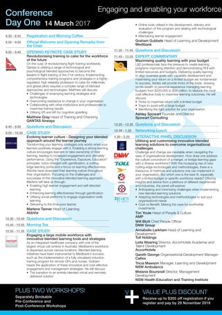Day One
Conference
14 March 2017
Engaging and enabling your workforce
8.30 - 8.55	 Registration and Morning Coffee
8.55 - 9.00	 Official Welcome and Opening Remarks from
the Chair
9.00 - 9.40	 OPENING KEYNOTE CASE STUDY
Revolutionising training to cater for the workforce
of the future
On the cusp of revolutionising flight training worldwide,
Qantas is utilising a range of technological and
psychological blended approaches to become the
leaders in flight training of the 21st century. Implementing
comprehensive training programs and strategies in a highly-
regulated, high reliability profession to cater for millennials
and global pilots requires a complex range of blended
approaches and technologies. Matthew will discuss:
•	 Challenges of revamping learning strategies and
technologies
•	 Overcoming resistance to change in your organisation
•	 Collaborating with other institutions and professionals to
maximise training results
•	 Utilising VR and AR for cognitive upskilling
Matthew Gray Head of Training and Checking
QANTAS Airways
9.40 - 9.50	 Questions and Discussion
9.50 - 10.30	 CASE STUDY
Evolving learner culture - Designing your blended
approach around the learner journey
Transforming your learning strategies only works when your
learners positively engage with it. Enabling a strong learning
culture encourages learners to take ownership of their
learning, leading to increased engagement and ultimately
performance. Using the “Experience, Exposure, Education”
principles, turbo-charged with gamification, a cutting-
edge learning portal and a focus on learning effectiveness,
AbbVie have revamped their learning culture throughout
their organisation. Focusing on the challenges and
successes of this innovative blended learning approach,
Marlene will take us through:
•	 Enabling high learner engagement and self-directed
learning
•	 Enhancing learning effectiveness through gamification
•	 Utilising social platforms to engage organisation-wide
learning
•	 Delivering to the time-poor learner
Marlene Tanner Head of Learning
AbbVie
10.30 - 10.40	 Questions and Discussion
10.40 - 10.55	 Morning Tea
10.55 - 11.35	 CASE STUDY
Engaging a large mobile workforce with
innovative blended learning tools and strategies
As an integrated healthcare company with one of the
largest virtual call centres in Australia, Medibank’s workforce
is dispersed across various locations. Blended learning
initiatives have been instrumental to Medibank’s success,
such as the implementation of a fully virtualised induction
training program for remote GPs and nurses. Graham
heads the application of these innovative and cost-effective
engagement and management strategies. He will discuss:
•	 The transition to an entirely blended virtual and remotely
delivered solution
•	 Online tools utilised in the development, delivery and
evaluation of this program and dealing with technological
challenges
•	 Maintaining learner engagement
Graham Gubbels Head of Learning and Development
Medibank
11.35 - 11.45	 Questions and Discussion
11.45 - 12.25	 EXPERT COMMENTARY
Maximising quality learning with your budget
L&D professionals face the pressure to create learning
programs improving retention and demonstrating ROI with
limited resources and budgets. Delivering quality learning
to align business goals with capability development and
maximising your return on a limited budget are fundamental
to success. Ashley will provide tricks of the trade, drawing
on his wealth of personal experience managing learning
budgets from $200,000 to $55 million, to deduce the most
cost-effective tools to maximise learning outcomes. He will
discuss:
•	 Tricks to maximise return with a limited budget
•	 Traps to avoid with a large budget
•	 Identifying the right solution for your organisation
Ashley Spowart Founder and Director
Spowart Consulting
12.25 - 12.35	 Questions and Discussion
12.35 - 1.35	 Networking Lunch
1.35 - 2.25	 INTERACTIVE PANEL DISCUSSION
Utilising and customising innovative blended
learning solutions to overcome organisational
challenges
Challenge and change are inevitable when navigating the
seas of organisational development. How does one address
the culture conundrum of a merger, or bridge learning gaps
with a diverse workforce? With the increasing rise of new,
cutting-edge technologies and methodologies, there is a
thesaurus of methods and solutions one can implement in
your organisation. But which one is the best fit, especially
with a limited budget or specific workforce needs? Offering
insights and advice from a plethora of different experiences
and industries, the panel will explore:
•	 Anticipating and minimizing challenges when implementing
new blended learning solutions
•	 Adapting technologies and methodologies to suit your
organisational needs
•	 Cost vs Benefit: Making the case for worthwhile
investments
Tim Youle Head of People & Culture
AMP
Will Blott Chief People Officer
DNW Group
Annabelle Larkham Head of Learning and
Development
Toll Holdings
Leila Wearing Director, AccorHotels Academie and
Talent Development
AccorHotels
Gareth George Organisational Development Manager
Caltex
Tricia Mawson Manager, Learning and Development
NSW Ambulance
Melanie Boursnell Director, Management
Development
NSW Health Education and Training Institute
VALUE PLUS DISCOUNT
Receive up to $350 off registration if you
register and pay by 29 November 2016
PLUS TWO WORKSHOPS!
Separately Bookable
Pre-Conference and
Post-Conference Workshops
 