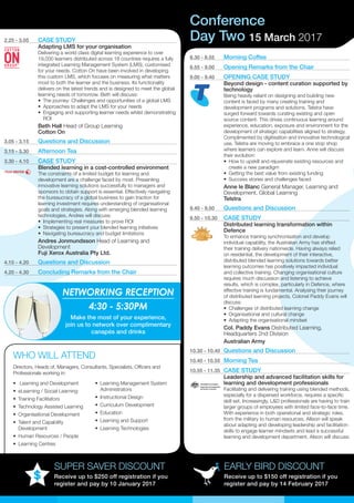 Conference
EARLY BIRD DISCOUNT
Receive up to $150 off registration if you
register and pay by 14 February 2017
SUPER SAVER DISCOUNT
Receive up to $250 off registration if you
register and pay by 10 January 2017
2.25 - 3.05	 CASE STUDY
Adapting LMS for your organisation
Delivering a world class digital learning experience to over
19,000 learners distributed across 18 countries requires a fully
integrated Learning Management System (LMS), customised
for your needs. Cotton On have been involved in developing
this custom LMS, which focuses on measuring what matters
most to both the learner and the business. Its functionality
delivers on the latest trends and is designed to meet the global
learning needs of tomorrow. Beth will discuss:
•	 The journey: Challenges and opportunities of a global LMS
•	 Approaches to adapt the LMS for your needs
•	 Engaging and supporting learner needs whilst demonstrating
ROI
Beth Hall Head of Group Learning
Cotton On
3.05 - 3.15	 Questions and Discussion
3.15 - 3.30	 Afternoon Tea
3.30 - 4.10	 CASE STUDY
Blended learning in a cost-controlled environment
The constraints of a limited budget for learning and
development are a challenge faced by most. Presenting
innovative learning solutions successfully to managers and
sponsors to obtain support is essential. Effectively navigating
the bureaucracy of a global business to gain traction for
learning investment requires understanding of organisational
goals and strategies. Along with emerging blended learning
technologies, Andres will discuss:
•	 Implementing real measures to prove ROI
•	 Strategies to present your blended learning initiatives
•	 Navigating bureaucracy and budget limitations
Andres Jonmundsson Head of Learning and
Development
Fuji Xerox Australia Pty Ltd.
4.10 - 4.20	 Questions and Discussion
4.20 - 4.30	 Concluding Remarks from the Chair
•	 Learning and Development
•	 eLearning / Social Learning
•	 Training Facilitators
•	 Technology Assisted Learning
•	 Organisational Development
•	 Talent and Capability
Development
•	 Human Resources / People
•	 Learning Centres
•	 Learning Management System
Administrators
•	 Instructional Design
•	 Curriculum Development
•	 Education
•	 Learning and Support
•	 Learning Technologies
WHO WILL ATTEND
Day Two 15 March 2017
Directors, Heads of, Managers, Consultants, Specialists, Officers and
Professionals working in:
8.30 - 8.55	 Morning Coffee
8.55 - 9.00	 Opening Remarks from the Chair
9.00 - 9.40	 OPENING CASE STUDY
Beyond design - content curation supported by
technology
Being heavily reliant on designing and building new
content is faced by many creating training and
development programs and solutions. Telstra have
surged forward towards curating existing and open
source content. This drives continuous learning around
experience, education, exposure and environment for the
development of strategic capabilities aligned to strategy.
Complimented by digitisation and innovative technological
use, Telstra are moving to embrace a one stop shop
where learners can explore and learn. Anne will discuss
their evolution:
•	 How to upskill and rejuvenate existing resources and
create a new paradigm
•	 Getting the best value from existing funding
•	 Success stories and challenges faced
Anne le Blanc General Manager, Learning and
Development, Global Learning
Telstra
9.40 - 9.50	 Questions and Discussion
9.50 - 10.30	 CASE STUDY
Distributed learning transformation within
Defence
To enhance training synchronisation and develop
individual capability, the Australian Army has shifted
their training delivery nationwide. Having always relied
on residential, the development of their interactive,
distributed blended learning solutions towards better
learning outcomes has positively impacted individual
and collective training. Changing organisational culture
requires much discussion and listening to achieve
results, which is complex, particularly in Defence, where
effective training is fundamental. Analysing their journey
of distributed learning projects, Colonel Paddy Evans will
discuss:
•	 Challenges of distributed learning change
•	 Organisational and cultural change
•	 Adapting the organisational mindset
Col. Paddy Evans Distributed Learning,
Headquarters 2nd Division
Australian Army
10.30 - 10.40	 Questions and Discussion
10.40 - 10.55	 Morning Tea
10.55 - 11.35	 CASE STUDY
Leadership and advanced facilitation skills for
learning and development professionals
Facilitating and delivering training using blended methods,
especially for a dispersed workforce, requires a specific
skill set. Increasingly, L&D professionals are having to train
larger groups of employees with limited face-to-face time.
With experience in both operational and strategic roles,
from the military to human resources, Allison will speak
about adapting and developing leadership and facilitation
skills to engage learner mindsets and lead a successful
learning and development department. Alison will discuss:
NETWORKING RECEPTION
4:30 - 5:30PM
Make the most of your experience,
join us to network over complimentary
canapés and drinks
 