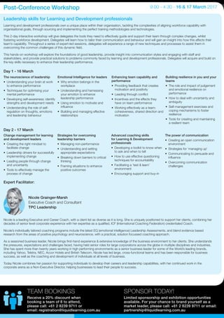 Day 1 - 16 March
Day 2 - 17 March
The neuroscience of leadership
•	 Understanding your brain at work
to enhance performance
•	 Techniques for optimising your
mental performance
•	 Developing self-awareness: identify
strengths and development needs
•	 Understanding the role of self-
regulation on thoughts, emotions
and leadership behaviour
Emotional Intelligence for leaders
•	 Why emotion belongs in the
workplace
•	 Understanding and harnessing
your emotion to enhance
leadership performance
•	 Using emotion to motivate and
influence
•	 Building and managing effective
relationships
Enhancing team capability and
performance
•	 Providing feedback that creates
motivation and positivity
•	 Leading through conflict
•	 Incentives and the effects they
have on team performance
•	 Working effectively as a team:
cohesiveness, shared direction and
motivation
Building resilience in you and your
teams
•	 The role and impact of judgement
and emotional resilience on
performance
•	 How to deal with uncertainty and
ambiguity
•	 Self-management exercises and
coping mechanisms to foster
resilience
•	 Tools for creating and maintaining
a resilient team
Learning and development professionals own a unique place within their organisation, tackling the complexities of aligning workforce capability with
organisational goals, through sourcing and implementing the perfect training methodologies and technologies.
This 2-day interactive workshop will give delegates the tools they need to effectively guide and support their team through complex changes, whilst
fostering workforce development. Delegates will learn how to tailor their communication and behaviour and will gain an insight into how this affects their
team’s capability. Throughout a series of expert-led sessions, delegates will experience a range of new techniques and processes to assist them in
overcoming the common challenges of this dynamic field.
This hands-on workshop will explore the foundations of good leadership, provide insight into communication styles and engaging with staff and
stakeholders, and provide practical solutions to problems commonly faced by learning and development professionals. Delegates will acquire and build on
the key skills necessary to enhance their leadership performance.
Expert Facilitator:
Change management for learning
and development leaders
•	 Creating the right mindset to
facilitate change
•	 Leadership drivers for successfully
implementing change
•	 Leading people through change
and uncertainty
•	 Tools to effectively manage the
process of change
Strategies for overcoming
leadership barriers
•	 Managing non-performance
•	 Understanding and setting
appropriate expectations
•	 Breaking down barriers to critical
thinking
•	 Framing situations to enhance
positive outcomes
Advanced coaching skills
for Learning & Development
professionals
•	 Developing a toolkit to know when
to ask and when to tell
•	 How to use effective questioning
techniques for accountability
•	 Facilitating a ‘test & learn’
environment
•	 Encouraging support and buy-in
The power of communication
•	 Creating an open communication
environment
•	 Strategies for ‘managing up’
•	 Communicating to persuade and
influence
•	 Overcoming communication
challenges
Nicole is a leading Executive and Career Coach, with a client list as diverse as it is long. She is uniquely positioned to support her clients, combining her
decades of senior level corporate experience with her expertise as a qualified, ICF (International Coaching Federation) credentialed Coach.
Nicole’s individually tailored coaching programs include the latest EQ (emotional intelligence) Leadership Assessments, and blend evidence based
research from the areas of positive psychology and neuroscience, with a practical, solution focussed coaching approach.
As a seasoned business leader, Nicole brings first-hand experience & extensive knowledge of the business environment to her clients. She understands
the pressures, expectations and challenges faced, having held senior roles for large corporations across the globe in multiple disciplines and industries.
She has spent more than twenty years working in high performing environments as a senior business leader for some of the World’s leading brands,
including Yahoo, Telstra, NEC, Accor Hotels and British Telecom. Nicole has led large, cross-functional teams and has been responsible for business
success, as well as the coaching and development of individuals at all levels of business.
Today Nicole combines her passion for supporting individuals to develop their careers and leadership capabilities, with her continued work in the
corporate arena as a Non-Executive Director, helping businesses to lead their people to success.
Leadership skills for Learning and Development professionals
Post-Conference Workshop 9.00 - 4.30 - 16 & 17 March 2017
Nicole Grainger-Marsh
Executive Coach and Consultant
TPC Leadership
SPONSOR TODAY!
Limited sponsorship and exhibition opportunities
available. For your chance to brand yourself as a
market leader, please call: +61 2 8239 9711 or email:
partnership@liquidlearning.com.au
TEAM BOOKINGS
Receive a 20% discount when
booking a team of 8 to attend,
please call: +61 2 8239 9711 or
email: registration@liquidlearning.com.au
 