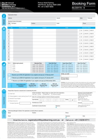 Organisation Name
Address Suburb State Postcode
Booking Contact Information
Title Full Name Position Email Phone
TOTAL incl GST
All Prices listed in
Australian Dollars
Registration
Information
DelegateInformationYourInvestmentPaymentDetailsAuthority
* Receive up to $150 off registration if you register and pay by 14 February 2017
Group Discounts
Available:
10% off
Standard Rate
Team of 3 - 4
15% off
Standard Rate
Team of 5 - 7
20% off
Standard Rate
Team of 8 +
No. # Options (per person)
5 Days
4 Days
3 Days
2 Days
1 Day Workshop
Standard Rate
$4595 + GST = ($5054.50)
$3895 + GST = ($4284.50)
$3195 + GST = ($3514.50)
$2495 + GST = ($2744.50)
$1295 + GST = ($1424.50)
Early Bird Rate*
$4445 + GST = ($4889.50)
$3745 + GST = ($4119.50)
$3045 + GST = ($3349.50)
$2345 + GST = ($2579.50)
$1245 + GST = ($1369.50)
Super Saver Rate**
$4345 + GST = ($4779.50)
$3645 + GST = ($4009.50)
$2945 + GST = ($3239.50)
$2245 + GST = ($2469.50)
$1195 + GST = ($1314.50)
Value Plus Rate***
$4245 + GST = ($4669.50)
$3545 + GST = ($3899.50)
$2845 + GST = ($3129.50)
$2145 + GST = ($2359.50)
$1095 + GST = ($1204.50)
Conditions: Group Discounts apply for bookings made simultaneously. Only one discount applies.
Group discounts apply to standard rates only. Group discounts are not applicable to Value Plus,
Super Saver and Early Bird rates. Discounts cannot be applied retrospectively and must be
claimed at the time of booking. Liquid Learning Group reserves the right to have sole discretion
on an organisation’s eligibility for discounts. Note: Course materials, refreshments & lunches are
included. Travel and accommodation are NOT included. Registration Options are per person only.
# Title Full Name or TBA Position Email Attendance Date/s
1 c 13 c 14 & 15 c 16 & 17
2 c 13 c 14 & 15 c 16 & 17
3 c 13 c 14 & 15 c 16 & 17
4 c 13 c 14 & 15 c 16 & 17
5 c 13 c 14 & 15 c 16 & 17
6 c 13 c 14 & 15 c 16 & 17
7 c 13 c 14 & 15 c 16 & 17
8 c 13 c 14 & 15 c 16 & 17
9 c 13 c 14 & 15 c 16 & 17
10 c 13 c 14 & 15 c 16 & 17
Booking FormPrimus Hotel Sydney
339 Pitt St, Sydney NSW 2000
Ph: +61 2 8027 8000
BLC0317A - E
The 9th Annual
Blended Learning
Conference 2017
13, 14, 15, 16 & 17 March 2017
Registration Policy: If you are unable to attend this event, you may send a
substitute delegate in your place at no additional cost. Please advise us of any
substitutions as soon as possible. Alternatively, you may transfer your registration
to another event run by Liquid Learning Group Pty Ltd. A 10% service fee may
apply. Should you wish to cancel your registration, please notify us in writing as
soon as possible and a credit note will be issued valid for use towards any future
event held by Liquid Learning Group Pty Ltd in the twelve months following date
of issuance. Cancellation notifications received less than 14 days from the event
running will receive a credit note to the value of the registration fee less a service
fee of $400 plus GST. Liquid Learning Group Pty Ltd does not provide refunds
for cancellation. The prices above are based on one person per registration. It is
not possible for multiple people to attend within any day of the event on a single
registration. Split tickets, i.e. a different person attending each day of the event,
can be arranged. A fee will apply. Please call us for details.
Liquid Learning Group Pty Ltd takes all care to produce high quality events
that deliver as promised. All advertised details are correct at time of publishing.
However, when circumstances beyond our control prevail, we reserve the right to
change program content, facilitators or venues. We also reserve the right to cancel
or reschedule events if circumstances arise whereby performance of the event
is no longer feasible, possible or legal. Liquid Learning Group Pty Ltd will not be
responsible for any loss or damage arising from any changes to or cancelling or
rescheduling of an event. If an event is cancelled or rescheduled, Liquid Learning
Group Pty Ltd will make every effort to contact every registered delegate; if an
event is cancelled or you are unable to attend the rescheduled event you will be
issued with a credit note valid for use towards any future Liquid Learning Group
Pty Ltd event held in the twelve months following date of issuance.
Disclaimer: Liquid Learning Group Pty Ltd has taken due care in selecting
qualified professionals as its authors and course facilitators. The information
provided by course facilitators is not produced by Liquid Learning Group Pty Ltd
and should not be regarded as advice. Liquid Learning Group Pty Ltd accepts no
responsibility for reliance on such information and recommends that its clients seek
further professional advice.
Privacy Statement: Liquid Learning Group Pty Ltd is committed to your
privacy. All information collected on this registration will be held in the strictest of
confidence and in accordance with the Privacy Act 1988. Liquid Learning Group
Pty Ltd will add your information to a secure database. This will be used primarily
to contact you for ongoing research, product development and notice of future
events and services offered by Liquid Learning Group Pty Ltd. Occasionally you
may receive information from organisations associated with Liquid Learning Group
Pty Ltd. If you do not wish to receive such information please tick this box: c
To update or have your details deleted please advise our Database team at Liquid
Learning Group Pty Ltd,
Level 9, 80 Clarence Street, Sydney NSW 2000, PH: +61 2 8239 9700,
email: database@liquidlearning.com.au 
© 2017 Liquid Learning Group Pty Ltd ACN 108 415 354
** Receive up to $250 off registration if you register and pay by 10 January 2017
*** Receive up to $350 off registration if you register and pay by 29 November 2016
Please Note: Payment is required prior to attending this event.
c Credit Card
c Cheque (payable to Liquid Learning Group Pty Ltd)
c Electronic Funds Transfer
c Please invoice me:
Purchase Order No. #
Credit Card Details - Please charge my credit card for this registration:
Card Type c Visa c MasterCard c American Express
Electronic Funds Transfer (EFT)
Please transfer funds directly to:
Westpac Account Name: Liquid
Learning Group Pty Ltd
BSB: 032 002
Account No: 407 273
SWIFT Code: WPACAU2S
Amount
Please quote ref BLC0317A
and registrant name
Note: 2% surcharge applies to American Express payments
Card Number Expiry
Full Name as on card
Cardholder’s Contact Number Signature
X
Authorising Manager’s Details: This registration is invalid without a signature.
Name Position Phone
Email Signature
X
Date
Email this form to: registration@liquidlearning.com.au or Call us on: +61 2 8239 9711
/
 