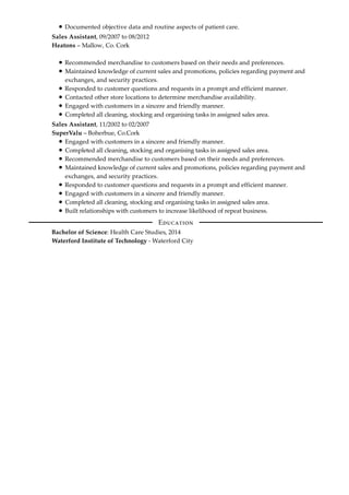 Documented objective data and routine aspects of patient care.
Sales Assistant, 09/2007 to 08/2012
Heatons – Mallow, Co. Cork
Recommended merchandise to customers based on their needs and preferences.
Maintained knowledge of current sales and promotions, policies regarding payment and
exchanges, and security practices.
Responded to customer questions and requests in a prompt and efficient manner.
Contacted other store locations to determine merchandise availability.
Engaged with customers in a sincere and friendly manner.
Completed all cleaning, stocking and organising tasks in assigned sales area.
Sales Assistant, 11/2002 to 02/2007
SuperValu – Boherbue, Co.Cork
Engaged with customers in a sincere and friendly manner.
Completed all cleaning, stocking and organising tasks in assigned sales area.
Recommended merchandise to customers based on their needs and preferences.
Maintained knowledge of current sales and promotions, policies regarding payment and
exchanges, and security practices.
Responded to customer questions and requests in a prompt and efficient manner.
Engaged with customers in a sincere and friendly manner.
Completed all cleaning, stocking and organising tasks in assigned sales area.
Built relationships with customers to increase likelihood of repeat business.
Bachelor of Science: Health Care Studies, 2014
Waterford Institute of Technology - Waterford City
E
 