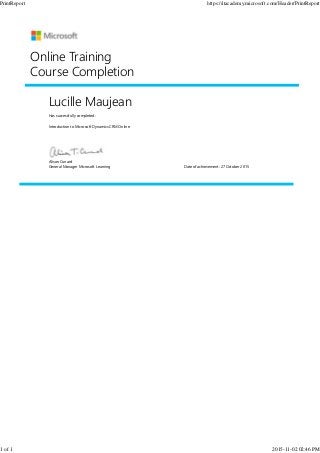 Lucille Maujean
Has successfully completed:
Introduction to Microsoft Dynamics CRM Online
Online Training
Course Completion
Alison Cunard
General Manager Microsoft Learning Date of achievement: 27 October 2015
PrintReport https://itacademy.microsoft.com/Header/PrintReport
1 of 1 2015-11-02 02:46 PM
 