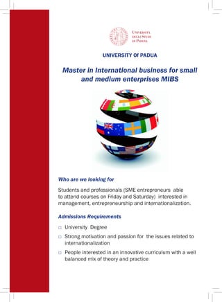 UNIVERSITY Of PADUA
Master in International business for small
and medium enterprises MIBS
Who are we looking for
Students and professionals (SME entrepreneurs able
to attend courses on Friday and Saturday) interested in
management, entrepreneurship and internationalization.
Admissions Requirements
□ 	University Degree
□	 Strong motivation and passion for the issues related to
internationalization
□ 	People interested in an innovative curriculum with a well
balanced mix of theory and practice
 