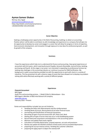 1
Ayman Sameer Shaban
Warraq, Giza, Egypt
aymansameeracc@hotmail.com
https://eg.linkedin.com/in/aymansameeracc
+201063333590/+201129232203
Career Objective
Seeking a challenging career opportunity in the field of Accounting, Auditing, to obtain an accounting
Position where I will be able to contribute my skill, knowledge and experience to a company that will give me
An opportunity to develop my career and engage in a career that will allow for progress in terms of expertise,
Socio-economic development, and innovation through exposure to new ideas for professional growth, as well
As growth of the company.
Summary
I have the experiences which help me to understand the finance and accounting. Have great experiences at
accountant with (4+) years, which covering Accounts Payable, Accounts Receivable, Journal Entries, banking,
purchasing and Payroll. At this stage in my career I am interested in expanding my professional horizons by
seeking new challenges in the accounting industry as I continue to pursue for CMA Certification. My
background in public accounting has provided me with the opportunity to work with clients in a variety of
industries. This has presented me with a diverse range of issues that have allowed me to develop my problem
solving skills while effectively working with a variety of different people.
Experiences
Financial Accountant
BDO Egypt
Audit Firm and accounting services _ 1 Wadi El Nile St, Mohandseen – Giza
BDO Egypt is Member of BDO International UK Company
www.bdo.com.eg
February 2016 – Present
Duties and responsibilities included, but are not limited to:
 Handling the Petty cash disbursements and the reimbursement
 Handling Banks Accounts, Reconciliations & all other financial issues
 Journalizing and Classification of financial transactions
 Recording all types of journal entries A/R, A/P, Petty Cash, Bank
 Dealing with all types of errors that may occur in the bookkeeping system
 Record fixed asset acquisitions and dispositions in the accounting system
 Maintain and update fixed assets register
 Calculation of monthly depreciation, prepaid expenses, accruals and provisions
 Review and update the detailed schedule of fixed assets and accumulated depreciation.
 preparing the accrual revenue entries, Handling the customer collections
 preparing the aging report to depict the overdue A/R
 