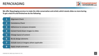 REPACKAGING
We offer Repackaging services to make the slide conservative and artistic which stands slides no more boring.
To get a deck fit and finished we do the following:
POWERED BY ABKI SOLUTIONS PVT LTD 9
1 Alignment Check
7
6
5
2
3
4
8 Apply simple animation
Include icons or imagery where applicable
Convert hand drawn images to slides
Consistency Check
Adherence to company template
Change layout of content
Re-do design elements
 
