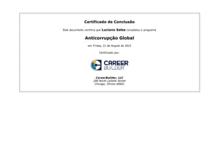 Certificado de Conclusão
Este documento certifica que Luciano Sales completou o programa
Anticorrupção Global
em Friday, 21 de August de 2015
Certificado por:
CareerBuilder, LLC
200 North LaSalle Street
Chicago, Illinois 60601
 
