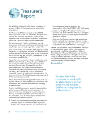 Positive Life NSW Annual Report 2012–20136
the organisations’ strategic objectives and
responsibilities within the 2012-2015 NSW HIV Strategy.
•	 Targeted funding from M.A.C Cosmetics has been
secured in July 2013 and further additional funding has
already been applied for by the organisation from the
same donor program.
•	 Continued their focus on maintaining an appropriate
level of overheads and in particular the ratio of salary
and on costs to overall expenses, which has dropped to
an ideal 45% in the 2013-14 Positive Life Budget.
I believe the organisation has done very well in managing
its finances and has placed itself in a strong position
going forward. I would like to thank Sonny Williams,
Harry Richardson, Matrix and the Positive Life Board for
their due diligence and support during the financial year.
Finally, on behalf of the Board I would like to say thank
you to ESV Chartered Accountants, who have provided a
comprehensive and professional audit.
Cameron Colwell
On behalf the Positive Life NSW Board I am pleased to
present the 2012-2013 Annual Financial report for the
organisation.
The Positive Life NSW overall result for the 2012/13
financial year was an $84,593 deficit after all depreciations,
accruals and provisions. The deficit is a result of the
agencies outlay on employment expenses to implement a
restructure, contractor’s fees, and resource expenses.
We have maintained a healthy fiscal position over the
previous year ending with a working capital ratio that remains
steady at 2.3 and reserves to expenditure ratio of 18%.
Total income for the year exceeded the budget by $32,823,
largely due to higher grants, donation, and reimbursement
income received during the year. Total income for received
for the financial year was $897,470. Total expenses for the
organisation were $982,063.
Advice has been received from the principal funding body
NSW Ministry of Health on Friday 16 August 2013 that
the Ministry will not be implementing the competitive
tendering process in the 2013-14 financial year as
previously advised and current funding levels will be
maintained into the 2014-15 financial year. This provides
the agency with considerable more confidence and
reasonable certainty to implement its business plan in the
short term and more flexibility to shape new programs and
further restructure as required.
Whilst the directors acknowledge that there are credit and
liquidity risks due to the current funding environment, they
wish to note that additional revenue streams are being
actively explored.
Positive Life NSW continues to work with its stakeholders,
sector partners and funding bodies to strengthen its
achievements and is taking action to address the going
funding issue and to protect the financial security of
the association. Since 30 June 2013, the directors have
undertaken the following initiatives:
•	 Entered into discussions with potential pharmaceutical
corporate donors to fund existing health promotion
projects which play an important role in underpinning
Treasurer’s
Report
Positive Life NSW
continues to work with
its stakeholders, sector
partners and funding
bodies to strengthen its
achievements
 