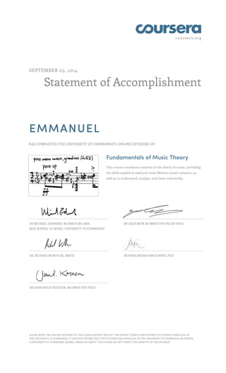 coursera.org
Statement of Accomplishment
SEPTEMBER 03, 2014
EMMANUEL
HAS COMPLETED THE UNIVERSITY OF EDINBURGH'S ONLINE OFFERING OF
Fundamentals of Music Theory
This course introduces students to the theory of music, providing
the skills needed to read and write Western music notation, as
well as to understand, analyse, and listen informedly.
DR MICHAEL EDWARDS, BA MMUS MA DMA
REID SCHOOL OF MUSIC, UNIVERSITY OF EDINBURGH
DR ZACK MOIR BA MMUS PHD PGCAP FHEA
DR. RICHARD WORTH BA, MMUS. DR NIKKI MORAN BMUS MPHIL PHD
DR JOHN PHILIP KITCHEN, MA BMUS PHD FRCO
PLEASE NOTE: THE ONLINE OFFERING OF THIS CLASS DOES NOT REFLECT THE ENTIRE CURRICULUM OFFERED TO STUDENTS ENROLLED AT
THE UNIVERSITY OF EDINBURGH. IT DOES NOT AFFIRM THAT THIS STUDENT WAS ENROLLED AT THE UNIVERSITY OF EDINBURGH OR CONFER
A UNIVERSITY OF EDINBURGH DEGREE, GRADE OR CREDIT. THE COURSE DID NOT VERIFY THE IDENTITY OF THE STUDENT.
 