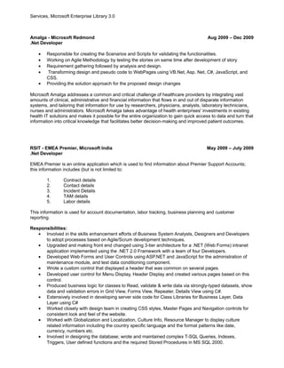 Services, Microsoft Enterprise Library 3.0 
Amalga - Microsoft Redmond Aug 2009 – Dec 2009 
.Net Developer 
· Responsible for creating the Scenarios and Scripts for validating the functionalities. 
· Working on Agile Methodology by testing the stories on same time after development of story 
· Requirement gathering followed by analysis and design. 
· Transforming design and pseudo code to WebPages using VB.Net, Asp. Net, C#, JavaScript, and 
CSS. 
· Providing the solution approach for the proposed design changes 
Microsoft Amalga addresses a common and critical challenge of healthcare providers by integrating vast 
amounts of clinical, administrative and financial information that flows in and out of disparate information 
systems, and tailoring that information for use by researchers, physicians, analysts, laboratory technicians, 
nurses and administrators. Microsoft Amalga takes advantage of health enterprises' investments in existing 
health IT solutions and makes it possible for the entire organization to gain quick access to data and turn that 
information into critical knowledge that facilitates better decision-making and improved patient outcomes. 
RSIT - EMEA Premier, Microsoft India May 2009 – July 2009 
.Net Developer 
EMEA Premier is an online application which is used to find information about Premier Support Accounts; 
this information includes (but is not limited to: 
1. Contract details 
2. Contact details 
3. Incident Details 
4. TAM details 
5. Labor details 
This information is used for account documentation, labor tracking, business planning and customer 
reporting. 
Responsibilities: 
· Involved in the skills enhancement efforts of Business System Analysts, Designers and Developers 
to adopt processes based on Agile/Scrum development techniques. 
· Upgraded and making front end changed using 3-tier architecture for a .NET (Web Forms) intranet 
application implemented using the .NET 2.0 Framework with a team of four Developers. 
· Developed Web Forms and User Controls using ASP.NET and JavaScript for the administration of 
maintenance module, and test data conditioning component. 
· Wrote a custom control that displayed a header that was common on several pages. 
· Developed user control for Menu Display, Header Display and created various pages based on this 
control. 
· Produced business logic for classes to Read, validate & write data via strongly-typed datasets, show 
data and validation errors in Grid View, Forms View, Repeater, Details View using C#. 
· Extensively involved in developing server side code for Class Libraries for Business Layer, Data 
Layer using C# 
· Worked closely with design team in creating CSS styles, Master Pages and Navigation controls for 
consistent look and feel of the website. 
· Worked with Globalization and Localization, Culture Info, Resource Manager to display culture 
related information including the country specific language and the format patterns like date, 
currency, numbers etc. 
· Involved in designing the database; wrote and maintained complex T-SQL Queries, Indexes, 
Triggers, User defined functions and the required Stored Procedures in MS SQL 2000. 
 