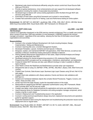 · Maintained code check-ins/checkouts efficiently using the version control tool Visual Source Safe 
2005 and TFS 2012. 
· Provide on-going maintenance, minor enhancements and user support for all developed software 
applications including the creation of associated documentation. 
· Developed logic to interact with various testing applications within the Bank through WCF web 
services using XML/C#. 
· Automated unit test cases using NUnit framework and involved in manual testing. 
· Created Test automation script for UI Testing, Load and Performance testing for entire system. 
Environment: C#, ASP.NET 2.0, ADO.NET, JavaScript, XML, HTML, CSS, XSLT, IIS 6.0, ,MS SQL Server 
2000,Visual SourceSafe 2005; Visual Studio 2005; .NET framework 2.0; Windows XP; 
LORENZO - iSOFT (CSC) India July 2005 – July 2008 
.Net Developer 
Lorenzo is an application developed on the SOA (service oriented architecture).This is a health care product 
which consist of more than 1000 care activities in a one framework. LORENZO supports the clinician, 
manager and patient - regardless of the care setting - allowing the free flow of information around health 
organizations and economies. 
Responsibilities: 
· Involved in the complete Software Development Life Cycle including Analysis, Design, 
Implementation, Testing and Maintenance. 
· Involved in learning Site core, a Content Management System.. 
· Developed Templates, Layouts, Contents and Sub layouts in Sitecore. 
· Designed, created, and maintained ASP.NET C# applications, WCF Web Services, as well as new 
websites in Sitecore; transferred existing stand-alone websites to Sitecore. 
· Writing Software Requirement Specifications & Test cases, Object Oriented Analysis and Design 
using UML with Microsoft Visio 2007. 
· Developed solutions for diverse programming scenarios in C#, employing Object Oriented 
Programming (OOP) concepts such as: encapsulation, inheritance, polymorphism, and abstraction. 
· Created & hosted WCF Services and also used different bindings to make it available to different 
types of clients. 
· Used Telerik controls like RadChart and RadGridview to provide richer user experience. 
· Designed the web UI using 3.0, ASP.NET, HTML, DHTML, XSL/XSLT, JQuery, CSS, Web Forms and 
controls. 
· Created User Controls, Data Access Layer, Business Logic Layer Classes using C# and .Net 4.0 for 
web pages. 
· Created Client side validations with JQuery selectors, Events and Server side validations with 
ASP.Net 4.0.. 
· Created and maintained database objects like complex Stored Procedures, Triggers, Cursors, and 
Tables, Views and SQL Joins. 
· accept input from the page request, invoke the requested actions on the mode 
· Responsible for designing the ASP.NET application authentication using .NET Framework, Model 
View Controller MVC and IIS security model. 
· Created new tables, wrote stored procedures for applications and some user defined functions. 
· Used Enterprise library for Database Connection and writing exception manager component, which 
creates a log file in event viewer. 
· Involved in Deployment and Troubleshooting issues in the application. 
· Involved in writing technical specifications design document, deployment documents and operations 
guide for operation support. 
· Supported Operations team during the deployment and troubleshooting the production issues during 
deployment and on regular basis. 
Environment: Visual Studio 2008, C#, VB.NET, ASP.NET 2.5, IIS 7.0, AJAX, ADO.NET, XML,, Microsoft 
Enterprise Library, Web API, SQL Server 2005. 
 