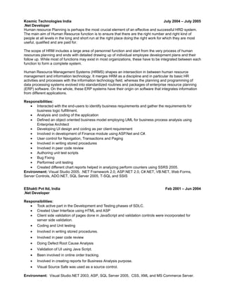 Kosmic Technologies India July 2004 – July 2005 
.Net Developer 
Human resource Planning is perhaps the most crucial element of an effective and successful HRD system. 
The main aim of Human Resource function is to ensure that there are the right number and right kind of 
people at all levels in the long and short run at the right place doing the right work for which they are most 
useful, qualified and are paid for. 
The scope of HRM includes a large area of personnel function and start from the very process of human 
resources planning and ends with detailed drawing up of individual employee development plans and their 
follow up. While most of functions may exist in most organizations, these have to be integrated between each 
function to form a complete system. 
Human Resource Management Systems (HRMS) shapes an intersection in between human resource 
management and information technology. It merges HRM as a discipline and in particular its basic HR 
activities and processes with the information technology field, whereas the planning and programming of 
data processing systems evolved into standardized routines and packages of enterprise resource planning 
(ERP) software. On the whole, these ERP systems have their origin on software that integrates information 
from different applications. 
Responsibilities: 
· Interacted with the end-users to identify business requirements and gather the requirements for 
business logic fulfillment. 
· Analysis and coding of the application 
· Defined an object oriented business model employing UML for business process analysis using 
Enterprise Architect 
· Developing UI design and coding as per client requirement 
· Involved in development of Finance module using ASP.Net and C#. 
· User control for Navigation, Transactions and Paging 
· Involved in writing stored procedures 
· Involved in peer code review 
· Authoring unit test scripts 
· Bug Fixing 
· Performed unit testing 
· Created different chart reports helped in analyzing perform counters using SSRS 2005. 
Environment: Visual Studio 2005, .NET Framework 2.0, ASP.NET 2.0, C#.NET, VB.NET, Web Forms, 
Server Controls, ADO.NET, SQL Server 2005, T-SQL and SSIS 
EShakti Pvt ltd, India Feb 2001 – Jun 2004 
.Net Developer 
Responsibilities: 
· Took active part in the Development and Testing phases of SDLC. 
· Created User Interface using HTML and ASP 
· Client side validation of pages done in JavaScript and validation controls were incorporated for 
server side validation. 
· Coding and Unit testing 
· Involved in writing stored procedures. 
· Involved in peer code review 
· Doing Defect Root Cause Analysis 
· Validation of UI using Java Script. 
· Been involved in online order tracking. 
· Involved in creating reports for Business Analysis purpose. 
· Visual Source Safe was used as a source control. 
Environment: Visual Studio.NET 2003, ASP, SQL Server 2005, CSS, XML and MS Commerce Server. 
 
