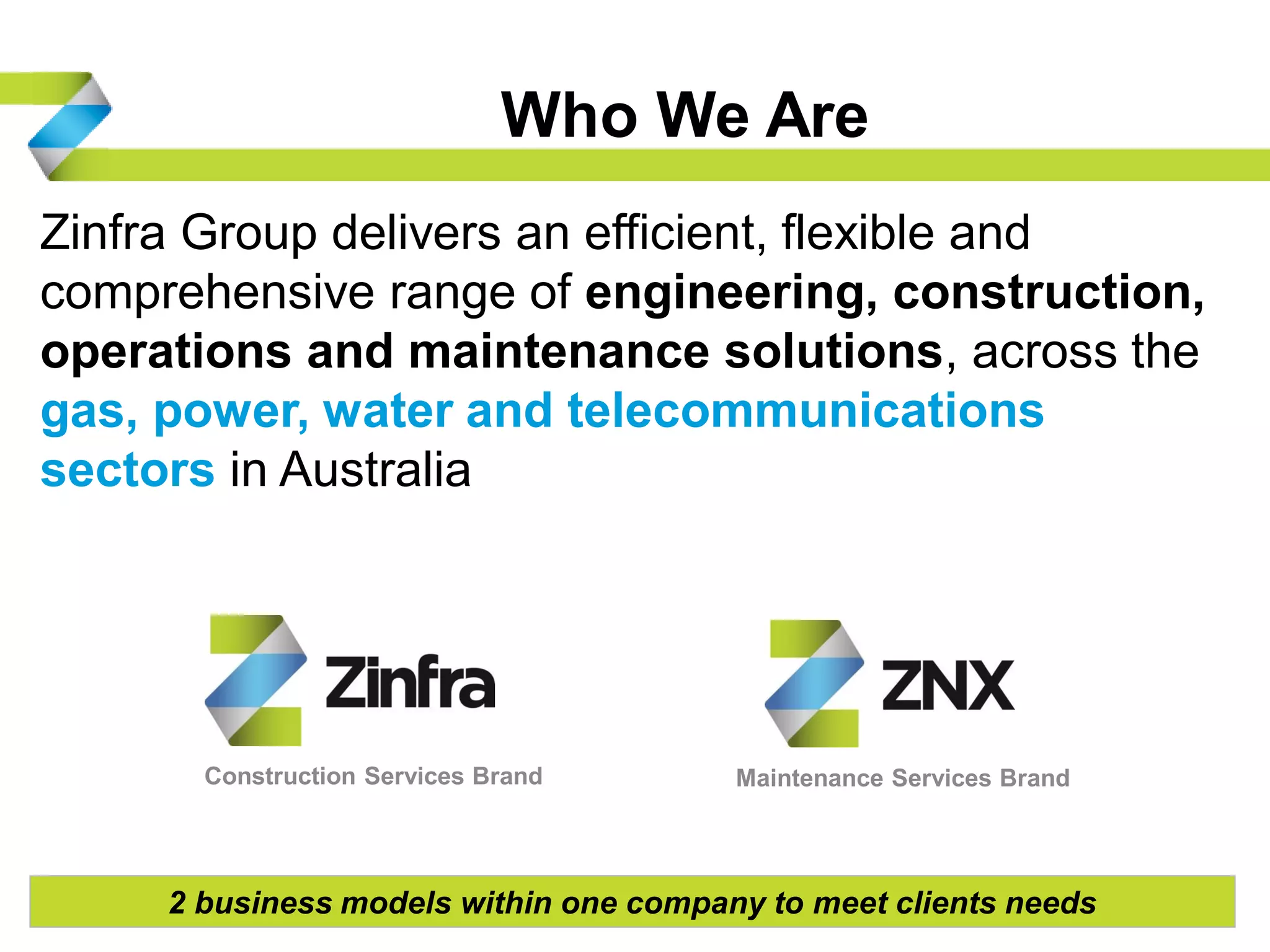 Who We Are
Zinfra Group delivers an efficient, flexible and
comprehensive range of engineering, construction,
operations and maintenance solutions, across the
gas, power, water and telecommunications
sectors in Australia
32 business models within one company to meet clients needs
Construction Services Brand Maintenance Services Brand
 
