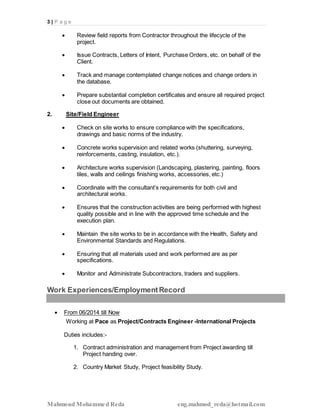 3 | P a g e
Mahmoud Mohammed Reda eng.mahmod_reda@hotmail.com
 Review field reports from Contractor throughout the lifecycle of the
project.
 Issue Contracts, Letters of Intent, Purchase Orders, etc. on behalf of the
Client.
 Track and manage contemplated change notices and change orders in
the database.
 Prepare substantial completion certificates and ensure all required project
close out documents are obtained.
2. Site/Field Engineer
 Check on site works to ensure compliance with the specifications,
drawings and basic norms of the industry.
 Concrete works supervision and related works (shuttering, surveying,
reinforcements, casting, insulation, etc.).
 Architecture works supervision (Landscaping, plastering, painting, floors
tiles, walls and ceilings finishing works, accessories, etc.)
 Coordinate with the consultant’s requirements for both civil and
architectural works.
 Ensures that the construction activities are being performed with highest
quality possible and in line with the approved time schedule and the
execution plan.
 Maintain the site works to be in accordance with the Health, Safety and
Environmental Standards and Regulations.
 Ensuring that all materials used and work performed are as per
specifications.
 Monitor and Administrate Subcontractors, traders and suppliers.
Work Experiences/EmploymentRecord
 From 06/2014 till Now
Working at Pace as Project/Contracts Engineer -International Projects
Duties includes:-
1. Contract administration and management from Project awarding till
Project handing over.
2. Country Market Study, Project feasibility Study.
 