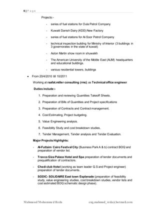6 | P a g e
Mahmoud Mohammed Reda eng.mahmod_reda@hotmail.com
Projects:-
- series of fuel stations for Oula Petrol Company
- Kuwaiti Danish Dairy (KDD) New Factory
- series of fuel stations for Al-Soor Petrol Company
- technical inspection building for Ministry of Interior (3 buildings in
3 governorates in the state of kuwait)
- Aston Martin show room in shuwaikh
- The American University of the Middle East (AUM) headquarters
and educational buildings.
- various residential towers, buildings
 From 20/4/2010 till 10/2011
Working at raafat.miller consulting (rmc) as Technical office engineer
Duties include:-
1. Preparation and reviewing Quantities Takeoff Sheets.
2. Preparation of Bills of Quantities and Project specifications
3. Preparation of Contracts and Contract management.
4. Cost Estimating, Project budgeting.
5. Value Engineering analysis.
6. Feasibility Study and cost breakdown studies.
7. Tender Management, Tender analysis and Tender Evaluation.
Major Projects Highlights:
- Al-Futtaim Cairo Festival City (Business Park A & b) contract BOQ and
preparation of vendor list.
- Travco Giza Palace Hotel and Spa preparation of tender documents and
prequalification of contractors.
- Chedi club Hotel (working as team leader Q.S and Project engineer)
preparation of tender documents.
- SODIC- SOLIDAIRE East town Esplanade (preparation of feasibility
study, value engineering studies, cost breakdown studies, vendor lists and
cost estimated BOQ schematic design phase).
 
