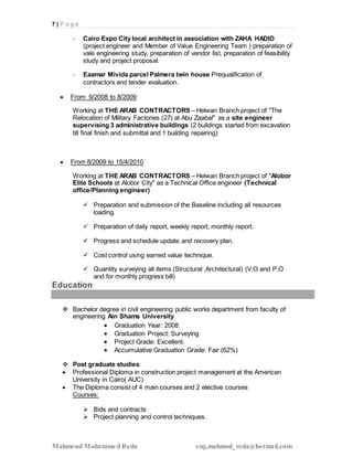 7 | P a g e
Mahmoud Mohammed Reda eng.mahmod_reda@hotmail.com
- Cairo Expo City local architect in association with ZAHA HADID
(project engineer and Member of Value Engineering Team ) preparation of
vale engineering study, preparation of vendor list, preparation of feasibility
study and project proposal.
- Eaamar Mivida parcel Palmera twin house Prequalification of
contractors and tender evaluation.
 From 9/2008 to 8/2009
Working at THE ARAB CONTRACTORS – Helwan Branch project of "The
Relocation of Military Factories (27) at Abu Zaabal" as a site engineer
supervising 3 administrative buildings (2 buildings started from excavation
till final finish and submittal and 1 building repairing)
 From 8/2009 to 15/4/2010
Working at THE ARAB CONTRACTORS – Helwan Branch project of "Alobor
Elite Schools at Alobor City" as a Technical Office engineer (Technical
office/Planning engineer)
 Preparation and submission of the Baseline including all resources
loading.
 Preparation of daily report, weekly report, monthly report.
 Progress and schedule update and recovery plan.
 Cost control using earned value technique.
 Quantity surveying all items (Structural ,Architectural) (V.O and P.O
and for monthly progress bill)
Education
 Bachelor degree in civil engineering public works department from faculty of
engineering Ain Shams University
 Graduation Year: 2008.
 Graduation Project: Surveying
 Project Grade: Excellent.
 Accumulative Graduation Grade: Fair (62%)
 Post graduate studies
 Professional Diploma in construction project management at the American
University in Cairo( AUC)
 The Diploma consist of 4 main courses and 2 elective courses
Courses:
 Bids and contracts
 Project planning and control techniques.
 