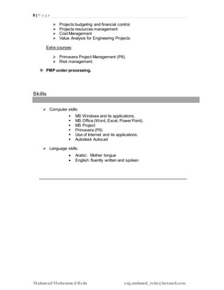 8 | P a g e
Mahmoud Mohammed Reda eng.mahmod_reda@hotmail.com
 Projects budgeting and financial control
 Projects resources management
 Cost Management
 Value Analysis for Engineering Projects
Extra courses:
 Primavera Project Management (P6).
 Risk management.
 PMP under processing.
Skills
 Computer skills:
 MS Windows and its applications.
 MS Office (Word, Excel, Power Point).
 MS Project
 Primavera (P6)
 Use of Internet and its applications.
 Autodesk Autocad
 Language skills:
 Arabic: Mother tongue
 English: fluently written and spoken
 