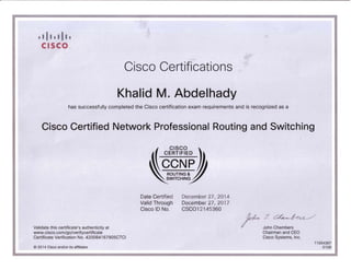 I I II I I II I
CISCO ,.
Cisco Certifications

Khalid M. Abdelhady

has successfully completed the Cisco certification exam requirements and is recognized as a
Cisco Certified Network Professional Routing and Switching
(. CISCO .)
~CCNEph
~QOUTtNG~m
~WtTCHtNif

Date Certified December 27, 2014
Valid Through December 27, 2017
Cisco 10 No. CSC01 2145360
Validate this certificate's authenticity at r ;t ~
John Chambers
www.cisco.com/go/verifycertificate Chairman and CEO
Certificate Verification No. 420084167905CTCI Cisco Systems, Inc.
1105 4387
© 201 4 Cisco and/ or its affili ates 0108
 