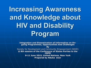 Increasing Awareness
and Knowledge about
HIV and Disability
Program
Integration and Dissemination of Information on On-
going Programmes, Opportunities And Challenges
By
Society for Development and Community Empowerment (SDCE)
@ 8th session of the Conference of States Parties to the
CRPD
9-11 June 2015, United Nations, New York
Prepared by Nduka Uzor
 