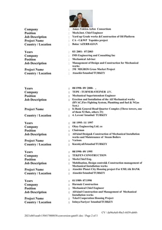 Company : Amec-Tekfen-Azfen Consortium
Position : Mech.Inst. Chief Engineer
Job Description : Yard up Grade works &Construction of Oil Platform
Project Name : CA - C&WP Topsides project
Country / Location : Baku/ AZERBAIJAN
Years : 03/ 2001- 07/2003
Company : IMS Engineering and Consulting Inc
Position : Mechanical Adviser
Job Description : Management of Design and Construction for Mechanical
works
Project Name : 3M MIGROS Gross Market Project
Country / Location : Atasehir/Istanbul/TURKEY
Years : 08/1998- 09/ 2000- ,
Company : TEPE –TURNER-STEINER J.V.
Position : Mechanical Superintendent Engineer
Job Description : Erection and Installation of the All Mechanical works
(HVAC,Fire Fighting System, Plumbing and fuel & NGas
Syst.)
Project Name : Is Bank General Head Quarter Complex (Three towers, one
of them 52 flats, others 33)
Country / Location : 4. Levent/ Istanbul/ TURKEY
Years : 10/ 1995- 11/ 1997
Company : Okay Engineering Ltd. co
Position : Chairman
Job Description : All kind Design& Construction of Mechanical Installation
works and Maintenance of Steam Boilers
Project Name : Various
Country / Location : Kucukyali/Istanbul/TURKEY
Years : 08/1990- 09/ 1995
Company : TEKFEN CONSTRUCTION
Position : Mech.Chief Eng.
Job Description : Mobilisation, Design control& Construction management of
Mechanical Installation works
Project Name : Atasehir Planet City Housing project For EMLAK BANK
Country / Location : Atasehir/Istanbul/TURKEY
Years : 01/1989- 07/1990
Company : Harmak Construction
Position : Mechanical Chief Engineer
Job Description : All kind Construction and Management of Mechanical
Installation works
Project Name : Tekel Cooperation Housing Project
Country / Location : Istinye/Sariyer/ Istanbul/TURKEY
CV / da96e4e0-8be3-4439-ab60-
2021eb01eea0-150417000838-conversion-gate01.doc / Page 2 of 3
 