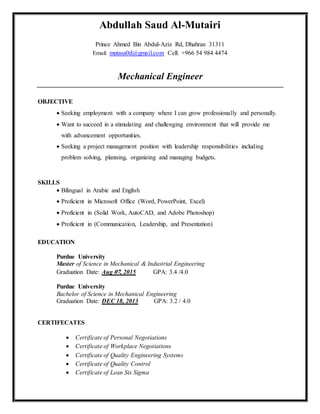 Abdullah Saud Al-Mutairi
Prince Ahmed Bin Abdul-Aziz Rd, Dhahran 31311
Email: mutasa0d@gmail.com Cell: +966 54 984 4474
Mechanical Engineer
OBJECTIVE
 Seeking employment with a company where I can grow professionally and personally.
 Want to succeed in a stimulating and challenging environment that will provide me
with advancement opportunities.
 Seeking a project management position with leadership responsibilities including
problem solving, planning, organizing and managing budgets.
SKILLS
 Bilingual in Arabic and English
 Proficient in Microsoft Office (Word, PowerPoint, Excel)
 Proficient in (Solid Work, AutoCAD, and Adobe Photoshop)
 Proficient in (Communication, Leadership, and Presentation)
EDUCATION
Purdue University
Master of Science in Mechanical & Industrial Engineering
Graduation Date: Aug 70, 2015 GPA: 3.4 /4.0
Purdue University
Bachelor of Science in Mechanical Engineering
Graduation Date: DEC 18, 2013 GPA: 3.2 / 4.0
CERTIFECATES
 Certificate of Personal Negotiations
 Certificate of Workplace Negotiations
 Certificate of Quality Engineering Systems
 Certificate of Quality Control
 Certificate of Lean Six Sigma
 