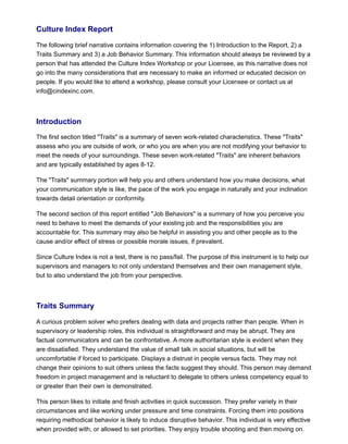 Culture Index Report
The following brief narrative contains information covering the 1) Introduction to the Report, 2) a
Traits Summary and 3) a Job Behavior Summary. This information should always be reviewed by a
person that has attended the Culture Index Workshop or your Licensee, as this narrative does not
go into the many considerations that are necessary to make an informed or educated decision on
people. If you would like to attend a workshop, please consult your Licensee or contact us at
info@cindexinc.com.
Introduction
The first section titled "Traits" is a summary of seven work-related characteristics. These "Traits"
assess who you are outside of work, or who you are when you are not modifying your behavior to
meet the needs of your surroundings. These seven work-related "Traits" are inherent behaviors
and are typically established by ages 8-12.
The "Traits" summary portion will help you and others understand how you make decisions, what
your communication style is like, the pace of the work you engage in naturally and your inclination
towards detail orientation or conformity.
The second section of this report entitled "Job Behaviors" is a summary of how you perceive you
need to behave to meet the demands of your existing job and the responsibilities you are
accountable for. This summary may also be helpful in assisting you and other people as to the
cause and/or effect of stress or possible morale issues, if prevalent.
Since Culture Index is not a test, there is no pass/fail. The purpose of this instrument is to help our
supervisors and managers to not only understand themselves and their own management style,
but to also understand the job from your perspective.
Traits Summary
A curious problem solver who prefers dealing with data and projects rather than people. When in
supervisory or leadership roles, this individual is straightforward and may be abrupt. They are
factual communicators and can be confrontative. A more authoritarian style is evident when they
are dissatisfied. They understand the value of small talk in social situations, but will be
uncomfortable if forced to participate. Displays a distrust in people versus facts. They may not
change their opinions to suit others unless the facts suggest they should. This person may demand
freedom in project management and is reluctant to delegate to others unless competency equal to
or greater than their own is demonstrated.
This person likes to initiate and finish activities in quick succession. They prefer variety in their
circumstances and like working under pressure and time constraints. Forcing them into positions
requiring methodical behavior is likely to induce disruptive behavior. This individual is very effective
when provided with, or allowed to set priorities. They enjoy trouble shooting and then moving on.
 