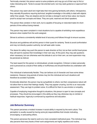 Technically oriented, this person wants to solve problems and may go out of their way to find or
make interesting work. Tends to accept risk-oriented work, but may seek guidance or approval from
others.
This person may seem aloof and might take their time gaining familiarity with others. Introspective,
they naturally fill positions requiring technical, tangible knowledge or the ability to deal with objects
rather than people. They are skeptics and do not take a stranger's word at face value, but require
proof to accept new concepts and ideas. They are quiet, reserved and direct speakers.
This person likes variation in their work, but is capable of focusing on redundant tasks for short
periods of time without losing interest.
This person may seem compliant in most situations but is capable of exhibiting more expeditious
behavior when implied from the work assigned.
Strives to achieve a consistently reliable level of accuracy and follows through to ensure success.
Structure and guidelines will aid this person in their quest for certainty. Tends to avoid confrontation
and may not directly question authority, but will seek safer routes.
The desire for safety may push this person to seek direction at first, but as their comfort level grows
they will want to express their knowledge in their own way. At this point, they may ask questions
when necessary, but can otherwise want the latitude to act on their own, as over-supervision may
be perceived as distrust.
The best reward for this person is individualized, private recognition. Criticism is taken personally
and is perceived as a doubt of their ability or truthfulness and should therefore be undertaken with
tact.
This individual is behaviorally flexible. They can behave out of character and have some stress
resistance. However, long periods of stress may tire this individual and such situations will
therefore be avoided if possible.
Emotionally detached, this person may be sympathetic to others, but their unexpressive nature will
not allow them to show their feelings readily. They may appear uncaring, but this is an inaccurate
assessment. They use logic to problem solve. It is difficult for them to use emotion or empathy.
Capable of employing imaginative thought to situations, this person is open to new concepts and
processes. They should be encouraged in this ability as they may otherwise rely on clichéd or
habitual responses. Ingenuity is enhanced by experience and education.
Job Behavior Summary
This person perceives a modest increase in social ability is required by the work culture. This
perception is usually caused by having some job responsibilities that include motivating,
encouraging, or persuading others.
This person perceives the need to work at a more consistent methodical pace. This individual may
also perceive that many facets of their work assignments are highly repetitive and routine.
 