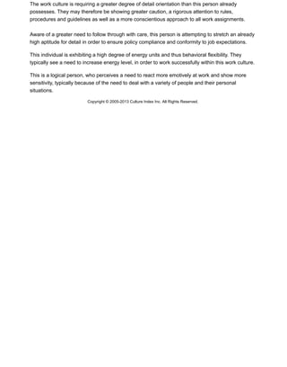 The work culture is requiring a greater degree of detail orientation than this person already
possesses. They may therefore be showing greater caution, a rigorous attention to rules,
procedures and guidelines as well as a more conscientious approach to all work assignments.
Aware of a greater need to follow through with care, this person is attempting to stretch an already
high aptitude for detail in order to ensure policy compliance and conformity to job expectations.
This individual is exhibiting a high degree of energy units and thus behavioral flexibility. They
typically see a need to increase energy level, in order to work successfully within this work culture.
This is a logical person, who perceives a need to react more emotively at work and show more
sensitivity, typically because of the need to deal with a variety of people and their personal
situations.
Copyright © 2005-2013 Culture Index Inc. All Rights Reserved.
 
