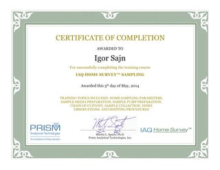 TRAINING TOPICS INCLUDED: HOME SAMPLING PARAMETERS,
SAMPLE MEDIA PREPARATION, SAMPLE PUMP PREPARATION,
CHAIN OF CUSTODY, SAMPLE COLLECTION, HOME
OBSERVATIONS, AND SHIPPING PROCEDURES
AWARDED TO
Igor Sajn
For successfully completing the training course
IAQ HOME SURVEY™ SAMPLING
Awarded this 5th day of May, 2014
CERTIFICATE OF COMPLETION
Martin L. Spartz, Ph.D.
Prism Analytical Technologies, Inc.
 