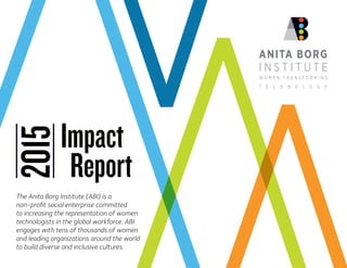 Impact
2015
Report
The Anita Borg Institute (ABI) is a
non-profit social enterprise committed
to increasing the representation of women
technologists in the global workforce. ABI
engages with tens of thousands of women
and leading organizations around the world
to build diverse and inclusive cultures.
 