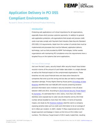 Application Delivery in PCI DSS
Compliant Environments
By Jason S. Dover, Director of Technical Product Marketing
White Paper
Copyright © 2002 – 2014 KEMP Technologies, Inc.
All Rights Reserved.
(Corporate HQ) 600 Fifth Ave. New York, NY 10020 | KEMPTechnologies.com
Introduction
Protecting web applications is of critical importance for all organizations,
especially those which process customer payments. In addition to general
web application protection, all organizations that accept and process credit
cards must also comply with Payment Card Industry Data Security Standard
(PCI DSS) 3.0 requirements. Aside from the number of controls that must be
implemented and processes that must be followed, application delivery
technology, such as that provided by KEMP Technologies, further assists
organizations with maintaining PCI compliance since the requirements have a
targeted focus on the systems that serve applications.
The Cost of Data Leakage
Just over the last 5 years, security breach after security breach have broken
records in terms of the amount of card holder data stolen in a single attempt
as well as the financial impact on the compromised organizations. These
breaches not only cause financial woes and class action lawsuits for
companies that wind up at the wrong end but also can lead to irreparable
reputation damage. Privacy Rights Clearing House points Chronology of Data
Breaches identifies that over 608,087,870 records containing sensitive
personal information were involved in security breaches in the US alone
between 2005 and 2012. According to 2014 Internet Security Threat Report
by Symantec, it’s estimated that in 2011 alone, more than 232 million
identities were exposed due to cyber security breaches and by 2013 that
number almost doubled to more than 552 million. In terms of business
impact, one study by the Ponemon Institute cited the cost to a company
exposing sensitive data such as credit card information to be an average of
$3.5 million per incident. In 2007, retailer TJ Maxx experienced one of the
largest payment card leakage in history at the time at 45.6 million card
numbers. The infamous Target breach of 2013 nearly rivaled that, resulting
 