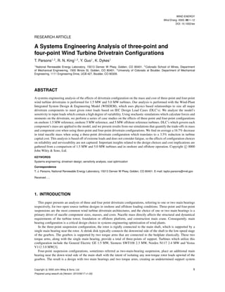 WIND ENERGY
Wind Energ. 0000; 00:1–12
DOI: 10.1002/we
RESEARCH ARTICLE
A Systems Engineering Analysis of three-point and
four-point Wind Turbine Drivetrain Conﬁgurations
T. Parsons1,2
, R. N. King1,3
, Y. Guo1
, K. Dykes1
1
National Renewable Energy Laboratory, 15013 Denver W Pkwy, Golden, CO 80401. 2
Colorado School of Mines, Department
of Mechanical Engineering, 1500 Illinois St, Golden, CO 80401. 3
University of Colorado at Boulder, Department of Mechanical
Engineering, 1111 Engineering Drive, UCB 427, Boulder, CO 80309.
ABSTRACT
A systems engineering analysis of the effects of drivetrain conﬁguration on the mass and cost of three-point and four-point
wind turbine drivetrains is performed for 1.5 MW and 5.0 MW turbines. Our analysis is performed with the Wind-Plant
Integrated System Design & Engineering Model (WISDEM), which uses physics based relationships to size all major
drivetrain components to meet given rotor loads based on IEC Design Load Cases (DLC’s). We analyze the model’s
sensitivity to input loads which contain a high degree of variability. Using stochastic simulations which calculate forces and
moments on the drivetrain, we perform a series of case studies on the effects of three-point and four-point conﬁgurations
on onshore 1.5 MW reference, onshore 5 MW reference, and 5 MW offshore reference turbines. DLC’s which govern each
component’s mass are applied to the model, and we present results from our simulations that quantify the trade-offs in mass
and component cost when using three-point and four-point drivetrain conﬁgurations. We ﬁnd on average a 16.7% decrease
in total nacelle mass when using a three-point drivetrain conﬁguration which translates to a 3.5% reduction in turbine
capital cost. This analysis is based off of extreme loads and does not consider fatigue, so the effects of conﬁguration choices
on reliability and serviceability are not captured. Important insights related to the design choices and cost implications are
gathered from a comparison of 1.5 MW and 5.0 MW turbines and in onshore and offshore operation. Copyright c 0000
John Wiley & Sons, Ltd.
KEYWORDS
Systems engineering; drivetrain design; sensitivity analysis; cost optimization
Correspondence
T. J. Parsons, National Renewable Energy Laboratory, 15013 Denver W Pkwy, Golden, CO 80401. E-mail: taylor.parsons@nrel.gov
Received . . .
1. INTRODUCTION
This paper presents an analysis of three and four point drivetrain conﬁgurations, referring to one or two main bearings
respectively, for two open source turbine designs in onshore and offshore loading conditions. Three-point and four-point
suspensions are the most common wind turbine drivetrain architectures, and the choice of one or two main bearings is a
primary driver of nacelle component sizes, masses, and costs. Nacelle mass directly affects the structural and dynamical
requirements of the turbine tower, foundation or offshore platform, and construction main crane. Consequently, main
bearing conﬁguration is a critical design choice in systems engineering optimization of wind plants.
In the three-point suspension conﬁguration, the rotor is rigidly connected to the main shaft, which is supported by a
single main bearing near the rotor. A shrink disk typically connects the downwind side of the shaft to the low-speed stage
of the gearbox. The gearbox is supported by two torque arms that are connected to the bedplate elastically. These two
torque arms, along with the single main bearing, provide a total of three-points of support. Turbines which utilize this
conﬁguration include the General Electric GE 1.5 MW, Siemens SWT108 2.3 MW, Nordex N117 2.4 MW and Vestas
V112 3.0 MW[3].
Four-point suspension conﬁgurations, sometimes referred as two-main-bearing suspension, place an additional main
bearing near the down-wind side of the main shaft with the intent of isolating any non-torque rotor loads upwind of the
gearbox. The result is a design with two main bearings and two torque arms, creating an undetermined support system
Copyright c 0000 John Wiley & Sons, Ltd. 1
Prepared using weauth.cls [Version: 2010/06/17 v1.00]
 
