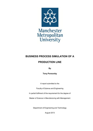 i
TITLE PAGE
BUSINESS PROCESS SIMULATION OF A
PRODUCTION LINE
By
Tony Ponsonby
A report submitted to the
Faculty of Science and Engineering
In partial fulfilment of the requirement for the degree of
Master of Science in Manufacturing with Management
Department of Engineering and Technology
August 2013
 