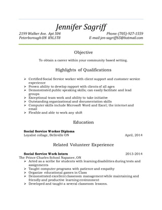 Jennifer Sagriff
2199 Walker Ave. Apt 504 Phone: (705)-927-1559
Peterborough ON K9L1T8 E-mail jen-sagriff65@hotmail.com
Objective
To obtain a career within your community based setting.
Highlights of Qualifications
 Certified Social Service worker with client support and customer service
experience
 Proven ability to develop rapport with clients of all ages
 Demonstrated public speaking skills; can easily facilitate and lead
groups
 Exceptional team work and ability to take initiative
 Outstanding organizational and documentation skills
 Computer skills include Microsoft Word and Excel; the internet and
email
 Flexible and able to work any shift
Education
Social Service Worker Diploma
Loyalist collage, Belleville ON April, 2014
Related Volunteer Experience
Social Service Work Intern 2013-2014
The Prince Charles School Napanee, ON
 Acted as a scribe for students with learning disabilities during tests and
assignments
 Taught computer programs with patience and empathy
 Organize educational games in Class
 Demonstrated excellent classroom management while maintaining and
friendly and productive learning environment
 Developed and taught a several classroom lessons.
 