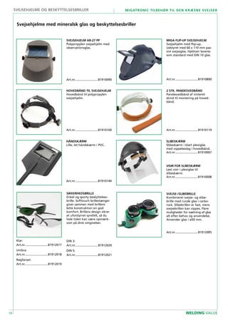 10
Migatronic tilbehør til den kræsne svejser
WELDING VALUE
SVEJSEHJELM AR-27 PP
Polypropylen svejsehjelm med
observationsglas.
Art.nr............................81910090
HÅNDSKÆRM
Lille, let håndskærm i PVC.
Art.nr............................81910144
SLIBESKÆRM
Slibeskærm i klart plexiglas
med vippebeslag i hovedbånd.
Art.nr............................81910007
VISIR FOR SLIBESKÆRM
Løst visir i plexiglas til
slibeskærm.
Art.nr............................81910008
2 STK. PANDESVEDBÅND
Pandesvedbånd af imiteret
skind til montering på hoved-
bånd.
Art.nr............................81910119
SVEJSE-/SLIBEBRILLE
Kombineret svejse- og slibe-
brille med runde glas i carbo-
rock. Slibebrillen er fast, mens
svejsebrillen kan vippes. Flere
muligheder for isætning af glas
alt efter behov og anvendelse.
Anvender glas i ø50 mm.
Art.nr............................81912005
Svejsehjelme med mineralsk glas og beskyttelsesbriller
SIKKERHEDSBRILLE
Enkel og sporty beskyttelses-
brille. Softtouch brillestænger
giver sammen med brillens
lette konstruktion en god
komfort. Brillens design sikrer
et uforstyrret synsfelt, så du
hele tiden kan være opmærk-
som på dine omgivelser.
DIN 3:
Art.nr............................81912020
DIN 5:
Art.nr............................81912021
MIGA FLIP-UP SVEJSEHJELM
Svejsehjelm med flip-up.
Udstyret med 60 x 110 mm pas-
sivt svejseglas. Hjelmen leveres
som standard med DIN 10 glas.
Art.nr............................81910890
HOVEDBÅND TIL SVEJSEHJELM
Hovedbånd til polypropylen
svejsehjelm.
Art.nr............................81910100
svejsehjelme og beskyttelsesbriller
Klar:
Art.nr............................81912017
Umbra:
Art.nr............................81912018
Røgfarvet:
Art.nr............................81912019
 