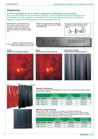12
Migatronic tilbehør til den kræsne svejser
WELDING VALUE
Migatronic svejseforhæng
Løse forhæng i standard mål. Ringhuller for oven i 22 cm afstand. Plasttryklåse i siderne.
Leveres med 7 stålringe.
Medarbejdere i svejseindustrien har
stor risiko for at blive udsat for disse
ydre påvirkninger, men ved brug af
Migatronics godkendte afskærmnings-
produkter minimeres risikoen betragte-
ligt.
Migatronics svejseforhæng er DIN god-
kendt og opfylder kravene i EN 1598 og
DIN 21404, del 2.
Migatronic svejselamelforhæng
Byg en kabine i dag – og lav den om i morgen, hvis dit behov ændrer sig.
Lamelforhæng er en let og fleksibel løsning. Desuden giver de 1,0 mm tykke lameller
mulighed for at få større emner ind i kabinen, og ved beskadigelse er det kun nødven-
digt at udskifte de defekte lameller. Leveres i kasse á 4 stk.
Orange:
Afskærmning ved lysbuesvejsning
Bronze:
Afskærmning ved lysbuesvejsning
Grøn (uigennemsigtig):
Afskærmning ved lysbuesvejsning
Afskærmning
En sikker arbejdsplads for alle er et fælles anliggende for medarbejdere og virksomheder.
Det er ikke blot svejseren, der skal beskyttes optimalt. Andre medarbejdere skal også beskyttes mod
de skadelige UV-stråler og gnister og metalsplinter fra svejsning, slibning og skæring. En godkendt
Migatronic svejseafskærmning betyder en sikker arbejdsplads for alle.
Matgrøn
uigennemsigtig
Orange
gennemsigtig
Bronze (brun)
gennemsigtig
Højde x bredde Art.nr. Art.nr. Art.nr.
1600 x 1400 mm 81910158 81910155 81910152
1800 x 1400 mm 81910159 81910156 81910153
2000 x 1400 mm 81910160 81910157 81910154
Matgrøn
uigennemsigtig
Orange
gennemsigtig
Bronze (brun)
gennemsigtig
Højde x bredde Stk. Art.nr. Art.nr. Art.nr.
1600 x 570 mm 4 81910163 81910166 81910169
2000 x 570 mm 4 81910165 81910168 81910171
afskærmning
Migatronic svejseforhæng/-lameller
beskytter mod alle UV-stråler op til
560 nm
Migatronics afskærmningsprodukter er
kvalitetsstemplet med “Migatronic” og “EN-1598”
præget i både svejseforhæng og -lameller
 