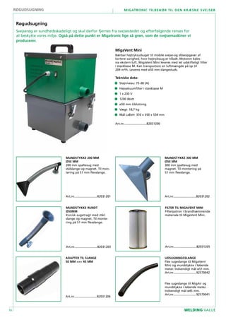 16
Migatronic tilbehør til den kræsne svejser
WELDING VALUE
FILTER TIL MIGAVENT MINI
Filterpatron i brandhæmmende
materiale til MigaVent Mini.
Art.nr............................82031205
MUNDSTYKKE 200 MM
Ø50 MM
200 mm spaltesug med
stålslange og magnet. Til mon-
tering på 51 mm flexslange.
Art.nr............................82031201
ADAPTER TIL SLANGE
50 MM <=> 45 MM
Art.nr............................82031206
MUNDSTYKKE 300 MM
Ø50 MM
300 mm spaltesug med
magnet. Til montering på
51 mm flexslange.
Art.nr............................82031202
MUNDSTYKKE RUNDT
Ø50MM
Konisk sugetragt med stål-
slange og magnet. Til monte-
ring på 51 mm flexslange.
Art.nr............................82031203
MigaVent Mini
Bærbar højtryksudsuger til mobile svejse-og slibeopgaver af
kortere varighed, hvor højtrykssug er tilladt. Motoren køles
via ekstern luft. MigaVent Mini leveres med let udskifteligt filter
i støvklasse M. Kan transportere en luftmængde på op til
209 m³/h. Leveres med ø50 mm slangestuds.
Tekniske data:
• 	 Støjniveau: 73 dB (A)
• 	 Højvakuumfilter i støvklasse M
•	 1 x 230 V
• 	 1200 Watt
• 	 ø50 mm tilslutning
• 	 Vægt: 18,7 kg
• 	 Mål LxBxH: 370 x 350 x 534 mm
Art.nr............................82031200
UDSUGNINGSSLANGE
Flex sugeslange til MigaVent
Mini og mundstykke i løbende
meter. Indvendigt mål ø51 mm.
Art.nr............................92570042
Flex sugeslange til MigAir og
mundstykke i løbende meter.
Indvendigt mål ø45 mm.
Art.nr............................92570041
Røgudsugning
Røgudsugning
Svejserøg er sundhedsskadeligt og skal derfor fjernes fra svejsestedet og efterfølgende renses for
at beskytte vores miljø. Også på dette punkt er Migatronic lige så grøn, som de svejsemaskiner vi
producerer.
 