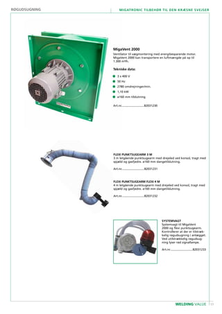 17
Migatronic tilbehør til den kræsne svejser
WELDING VALUE
MigaVent 2000
Ventilator til vægmontering med energibesparende motor.
MigaVent 2000 kan transportere en luftmængde på op til
1.300 m³/h.
Tekniske data:
• 	3 x 400 V
• 	 50 Hz
• 	 2780 omdrejninger/min.
• 	 1,10 kW
• 	 ø160 mm tilslutning
Art.nr............................82031230
FLEXI PUNKTSUGEARM 3 M
3 m letgående punktsugearm med drejeled ved konsol, tragt med
spjæld og gasfjedre. ø160 mm slangetilslutning.
Art.nr............................82031231
SYSTEMVAGT
Systemvagt til MigaVent
2000 og flexi punktsugearm.
Kontrollerer at der er tilstræk-
kelig røgudsugning i anlægget.
Ved utilstrækkelig røgudsug-
ning lyser rød signallampe.
Art.nr............................82031233
Flexi PUNKTSUGEARM FLEXI 4 M
4 m letgående punktsugearm med drejeled ved konsol, tragt med
spjæld og gasfjedre. ø160 mm slangetilslutning.
Art.nr............................82031232
Røgudsugning
 