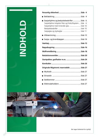 2
Personlig sikkerhed.............................................. Side 	4
•	Beklædning....................................................... Side 	 4
•	Svejsehjelme og beskyttelsesbriller................. Side 	 6
		Svejsehjelme m/optisk filter og friskluftsystem..... Side 	 6
		Svejsehjelme med mineralsk glas ........................ Side 	10
		Beskyttelsesbriller ............................................... Side 	10
		Svejseglas og styrkeglas ..................................... Side 	11
•	Afskærmning.................................................... Side 	12
•	Svejse- og brandtæpper................................... Side 	14
Værktøj.................................................................. Side 	15
Røgudsugning...................................................... Side 	16
Wolframslibning................................................... Side 	18
Reduktionsventiler............................................... Side 	20
Startpakker, gasflasker m.m. .............................. Side 	24
Kemikalier............................................................. Side 	26
Originale Migatronic reservedele....................... Side 	27
• 	 Multistik............................................................ Side 	27
• 	 Dinsestik ........................................................... Side 	27
•	Stelklemmer ..................................................... Side 	27
•	Elektrodeholdere ............................................. Side 	27
indhold
Der tages forbehold for trykfejl.
 