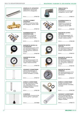 22
Migatronic tilbehør til den kræsne svejser
WELDING VALUE
FLOWMÅLER
Gasflowmåler til kontrol af det
faktiske gasflow i gaskoppen.
Art.nr............................81010000
MANOMETER HØJTRYK
OPTIMATOR
Løst højtryksmanometer 0-315
bar. Reservedel til Migatronic
optimatorer.
Art.nr............................81963127
KOMPLET FLOWMETERRØR
Komplet flowmeterrør 0-34L/
min. Udvendigt gevind i
beskyttelsesglasset. Anvendes
til tidligere modeller.
Art.nr............................81963128
VÆGBESLAG TIL UDTAGSPOST
Vægbeslag til montering af
lukkeventil til udtagsposter.
Art.nr............................81963130
VINKELSTYKKE TIL
UDTAGSPOST
Vinkelstykke til montering af
udtagsposter. Gevind: G3/8”
Art.nr............................81963131
T-STYKKE TIL DOBBELT
UDTAGSPOST
T-stykke til montering af dob-
belt udtagspost. Gevind: G3/8”
Art.nr............................81963132
AFSPÆRRINGSVENTIL TIL
UDTAGSPOST
Lukkeventil til montering
mellem centralanlæg og
udtagspost. Gevind: G3/8”
Art.nr............................81963133
UDVENDIGT FLOWMETERRØR
Yderste beskyttelsesglas til
flowmeterrør. Til reduktions-
ventiler m/omløber, ny model.
Art.nr............................81963137
KOMPLET FLOWMETERRØR
Komplet flowmeterrør. Til
reduktionsventiler m/omløber,
ny model.
Art.nr............................81963138
MANOMETER LAVTRYK
ACETYLEN
Løst lavtryksmanometer. 0-4
bar. Reservedel til Migatronic
acetylen reduktionsventil.
Art.nr............................81963140
MANOMETER HØJTRYK
ACETYLEN
Løst højtryksmanometer 0-40
bar. Reservedel til Migatronic
acetylen reduktionsventiler.
Art.nr............................81963141
MANOMETER HØJTRYK CO2
OG ARGON/MIX
Løst højtryksmanometer 0-315
bar. Reservedel til Migatronic
CO2 og argon/mix reduktions-
ventiler.
Art.nr............................81963144
MANOMETER LAVTRYK CO2
OG ARGON/MIX
Løst lavtryksmanometer 0-35 L/
min. Reservedel til Migatronic
CO2 og argon/mix reduktions-
ventiler.
Art.nr............................81963145
MANOMETER OXYGEN
LAVTRYK
Løst lavtryksmanometer 0-16
bar. Reservedel til Migatronic
oxygen reduktionsventiler.
Art.nr............................81963165
UDVENDIGT FLOWMETERRØR
Yderste beskyttelsesglas til
flowmeterrør. Med udvendig
gevind i glasset. Anvendes til
tidligere modeller.
Art.nr............................81963173
AFSPÆRRINGSVENTIL TIL
UDTAGSPOST G3/8L
Lukkeventil til montering
mellem centralanlæg og
udtagspost. Gevind: G3/8”L
Art.nr............................81963172
DELE TIL REDUKTIONSVENTILER
 