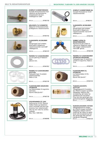 23
Migatronic tilbehør til den kræsne svejser
WELDING VALUE
GASFORVARMER CO2 220V
Gasforvarmer til CO2. Placeres
mellem flaske og reduktions-
ventil. Anvendes ved store gas-
strømme, hvor reduktionsven-
tilen har stor risiko for at blive
nedkølet.
Max. flow: 1200 l/tim.
Art.nr............................81960048
PAKNING TIL FLASKEOMLØBER
2,5 mm pakning til flaskeom-
løber.
ø20-ø12 mm.
Art.nr............................81961052
TILBAGESLAGSVENTIL OXYGEN
Tilbageslagsventil til oxygen,
der effektivt stopper og slukker
tilbageslag. Udstyret med ter-
mosikring, der lukker for gastil-
førsel ved overophedning. Kan
ikke genbruges efter gennem-
trængende tilbageslag.
Art.nr............................81963120
TILBAGESLAGSVENTIL
ACETYLEN
Tilbageslagsventil til acetylen,
der effektivt stopper og slukker
tilbageslag. Udstyret med
termosikring, der lukker for
gastilførsel ved overophed-
ning. Kan ikke genbruges efter
gennemtrængende tilbageslag.
Art.nr............................81963121
PAKNING TIL FLASKEOMLØBER
OPTIMATOR ARGON/MIX
Flaskepakninger til reduktions-
ventiler til argon/mix. Pakke á
5 stk.
Art.nr............................81963129
FLASKEOMLØBER CO2
OPTIMATOR
Løs flaskeomløber til CO2
optimator.
Gevind: W21,8x14/1”
Art.nr............................81963135
FLASKEOMLØBER ARGON/MIX
OPTIMATOR
Løs flaskeomløber til argon/mix
optimator.
Gevind: W24,32x14/1”
Art.nr............................81963136
PAKNING TIL FLASKEOMLØBER
ACETYLEN
Flaskepakninger til acetylen
reduktionsventiler.
Pakke á 5 stk.
Art.nr............................81963139
SLANGENIPPEL M/OMLØBER
1/4”..............................................
Slangenippel med omløber.
Reservedel til Migatronic
reduktionsventiler med G1/4”
udløbsgevind.
Art.nr............................81963146
SLANGENIPPEL M/OMLØBER
3/8”
Slangenippel med omløber.
Reservedel til Migatronic
reduktionsventiler med G3/8”
udløbsgevind.
Art.nr............................81963147
DOBBELT UDTAG TIL
REDUKTIONSVENTIL
Monteres hvis der ønskes to
udtag på én Migatronic argon
eller oxygen reduktionsventil
med G3/8” gevind.
Art.nr............................81963149
KOMPLET FLOWMETERENHED
Komplet flowmeterenhed med
nåleventil og flowmeterrør.
Arbejdsskala 0-35 l/min.
Indløbsgevind: G3/8”
Art.nr............................81963150
.....................................................
KOMPLET FLOWMETERRØR 20L
Komplet flowmeterrør til 20 l
reduktionsventiler.
Art.nr..........................81963151
NÅLEVENTIL TIL FLOWMETER
Nåleventil til flowmeterenhed
på Migatronic reduktionsventil.
Art.nr............................81963156
DELE TIL REDUKTIONSVENTILER
 