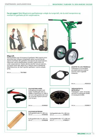 25
Migatronic tilbehør til den kræsne svejser
WELDING VALUE
TRÅDADAPTeR til
metalspole
Trådadapter i plast. Anvendes
ved skift fra plastspole (D300)
til metalspole (K300).
Art.nr........................... 81899017
....................................................
Miga-Lift
Specialudviklet vogn til transport af gasflasker. Med vognens store
gummihjul sker transport af gasflasker sikkert og nemt på selv
ujævne overflader. Når gasflasken skal placeres på svejsemaskinen,
hæves den med et drejehåndtag, hvorefter vognen køres ind
under svejsemaskinen. Flasken sænkes derefter ned på maskinen,
og vognen køres væk. Miga-Lift er udstyret med en selvlåsende
drejemekanisme, der låser og løfter gasflasken i samme arbejds-
gang.
Art.nr........................... 70619800
...................................................
adapter TIL 5 KG TRÅDRULLE
Trådadaptor til anvendelse
på svejsemaskinens trådnav
sammen med 5 kg/D200
trådspoler.
Art.nr........................... 45050333
...................................................
KULFUGETANG K4000
Kulfugetang komplet med
kabel. Totallængde 220 cm.
K4000 er klassificeret til 1.000 A.
Ud over kulfugeelektroder skal
der anvendes trykluft sammen
med slangen.
Art.nr........................... 81899001
Kulfugeelektroder
Kulfugeelektroder, 6 x 305 mm.
Art.nr........................... 81899006
...................................................
Kulfugeelektroder, 8 x 305 mm.
Art.nr........................... 81899008
...................................................
Pas på ryggen! Med Migatronics gasflaskevogn undgår du tunge løft, når du skal transportere og
montere en gasflaske på din svejsemaskine.
startpakker, gasflasker m.m.
Kulfugeelektroder, 9,5 x 305 mm.
Art.nr........................... 81899010
...................................................
Kulfugeelektroder, 12,7 x 305 mm.
Art.nr........................... 81899013
...................................................
 