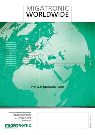 MIGATRONIC
WORLDWIDE
www.migatronic.com
www.migatronic.fi
www.migatronic.no
www.migatronic.se
www.migatronic.dk
www.migatronic.co.uk
www.migatronic.nl
www.migatronic.de
www.migatronic.cz
www.migatronic.fr
www.migatronic.it
www.migatronic.hu
www.migatronic.in
www.migatronic.cn
Svejsemaskinefabrikken Migatronic A/S
Aggersundvej 33, Postboks 206
DK-9690 Fjerritslev, Danmark
Tel: (+45) 96 500 600
E-mail: info@migatronic.dk
migatronic.com
WELDING VALUE
52120004(23.10.2014)
TJ-Svejseteknik
Borgergade 37
9740 Jerslev
Tlf.: +45 20 66 40 22
Mail.: tj-svejseteknik@mail.dk
Web.: www.tj-svejseteknik.dk
 