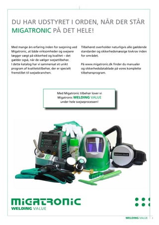 3WELDING VALUE
Du har udstyret i orden, når der står
MIGATRONIC på det hele!
Med mange års erfaring inden for svejsning ved
Migatronic, at både virksomheder og svejsere
lægger vægt på sikkerhed og kvalitet – det
gælder også, når de vælger svejsetilbehør.
I dette katalog har vi sammensat et unikt
program af kvalitetstilbehør, der er specielt
fremstillet til svejsebranchen.
Tilbehøret overholder naturligvis alle gældende
standarder og sikkerhedsmæssige lovkrav inden
for området.
På www.migatronic.dk finder du manualer
og sikkerhedsdatablade på vores komplette
tilbehørsprogram.
Med Migatronic tilbehør lover vi
Migatronic WELDING VALUE
under hele svejseprocessen!
 