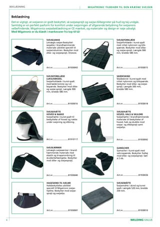 4
Migatronic tilbehør til den kræsne svejser
WELDING VALUE
SVEJSEMÅTTE
Svejsemåtte i skind og kunst-
spalt. Længde 520 mm, bredde
330 mm.
Art.nr...........................81930010
HAGESKIND TIL HJELME
Halsbeskyttelse udviklet
specielt til Migatronic svejse-
hjelme. Beskytter mod svejse-
sprøjt og svejselys.
Art.nr...........................81930041
SVEJSEJAKKE
Letvægts svejse-/beskyttel-
sesjakke i brandhæmmende
materiale udviklet specielt til
svejseindustrien. Beskytter mod
slibe- og svejsesprøjt. Onesize.
Art.nr...........................81930043
SVEJSEFORKLÆDE
Svejseforklæde i kunst-spalt
med nittet nylonrem og klik-
spænde. Beskytter mod slibe-
og svejse-sprøjt. Længde 900
mm, bredde 580 mm.
Art.nr...........................81930015
Beklædning
SVEJSEFORKLÆDE
LUKSUSMODEL
Svejseforklæde i kunst-spalt
med læderremme og rul-
lespænde. Beskytter mod slibe-
og svejse-sprøjt. Længde 900
mm, bredde 580 mm.
Art.nr...........................81930016
SKØDESKIND
Skødeskind i kunst-spalt med
nittet nylonrem og klikspænde.
Beskytter mod slibe- og svejse-
sprøjt. Længde 500 mm,
bredde 580 mm.
Art.nr...........................81930018
SVEJSEÆRMER
Letvægts svejseærmer i brand-
hæmmende materiale med
elastik og knapanordning til
skulderbefæstigelse. Beskytter
mod slibe- og svejsesprøjt.
Art.nr...........................81930040
SVEJSEHÆTTE
hoved & nakke
Svejsehætte i kunst-spalt til
beskyttelse af hoved og nakke
under svejsning og slibning.
Art.nr...........................81910117
SVEJSEHÆTTE
hoved, hals & skuldre
Svejsehætte i brandhæmmende
materiale til beskyttelse af
hoved, hals og skuldre mod
svejse- og slibesprøjt samt
svejselys.
Art.nr...........................81930042
gamacher
Gamacher i kunst-spalt med
velcrospænde. Beskytter fodtøj
mod slibe- og svejsesprøjt. Sæt
á 2 stk.
Art.nr...........................81930036
Beklædning
Det er vigtigt, at svejseren er godt beskyttet, så svejsesprøjt og svejse-/slibegnister på hud og tøj undgås.
Samtidig er en perfekt pasform for komfort under svejsningen af afgørende betydning for svejserens
velbefindende. Migatronics svejsebeklædning er CE mærket, og materialer og design er nøje udvalgt.
Med Migatronic er du klædt i mærkevarer fra top til tå!
 