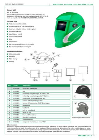 9
Migatronic tilbehør til den kræsne svejser
WELDING VALUE
Pos. Art.nr. Beskrivelse
81910599 Focus² ADF svejsehjelm
A 81910807 ADF
B 81910801 Udvendigt beskyttelsesglas 85,9x103,6 mm
C 81910802 Indvendigt beskyttelsesglas 53,7x104,8 mm
D 81910804 Bundramme til fastspænding af ADF
E 81910803 Ramme til fastspænding af ADF
E1 81910814 Ramme til fastspænding af ADF & styrkeglas
F 81910805 Hovedbånd
G 81910806 Svedbånd
H 81910813 Bolt for hovedbånd
I 81910809 Skrue for ADF
J 81910811 Bremse til hovedbånd
K 81910812 Møtrik til hovedbånd
L 81910860 Sikkerhedshjelm
M 81910861 Adapter til montering på Focus2
ADF
Focus² ADF
Art. nr. 81910599
Focus² ADF svejsehjelmen er perfekt til hobby, håndværk og
let industri. Hjelmen har ADF-filter med automatisk skift fra lys til
mørk og er godkendt iht. CE EN 379, CE EN 175B, EN 166B.
Tekniske data:
•	 Fuldautomatisk filter (ADF)
•	Ekstern justering af DIN indstilling 9-13
•	Justerbart delay (forsinkelse af åbningstid)
•	Synsfelt 97 x 47 mm
•	Klassifikation 1/1/1/2
•	Justerbar følsomhed
•	Solar
•	Slibefunktion
•	Kan monteres med ramme til styrkeglas
•	Kan monteres med sikkerhedshjelm
Anvendelsesområder:
•	 MMA (elektrode)
•	MIG/MAG
•	TIG (>10amp)
•	Slibning
F
K
H
J
G
A BC DE
I
E1
optiske svejsehjelme
L
M
* Leveringsklar februar 2015
Sikkerhedshjelm
Migatronics optiske svejsehjelme kan monteres med sikkerhedshjelm. Bremserne på begge sider af hjelmen er med integreret fjeder til at
holde hjelmskallen på plads. Denne løsning er derfor også ideel til positionssvejsning. Når svejseren har andre arbejds-opgaver, er svejse-
hjelmen let at afmontere selv med svejsehandsker på. Og svejseren er fortsat beskyttet, da afmontering foregår, mens sikkerhedshjelmen
stadig er monteret. Den robuste konstruktion sikrer lang standtid på både sikkerhedshjelm og adapter.
 